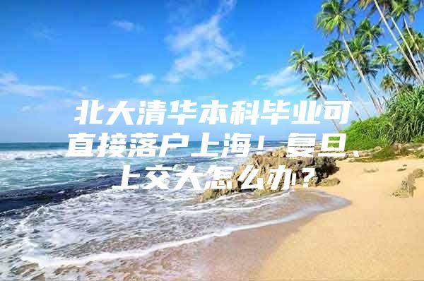 北大清华本科毕业可直接落户上海！复旦、上交大怎么办？