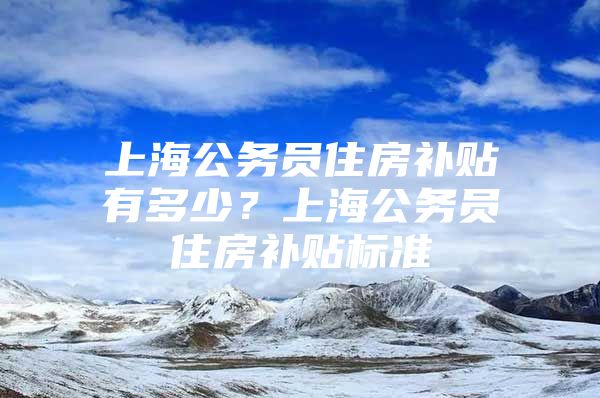 上海公务员住房补贴有多少？上海公务员住房补贴标准