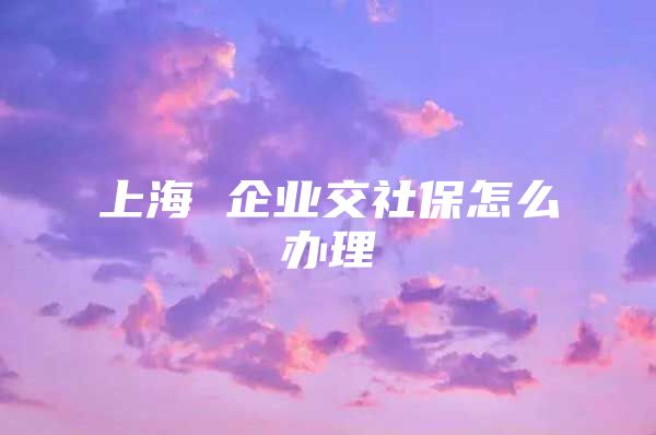 上海 企业交社保怎么办理