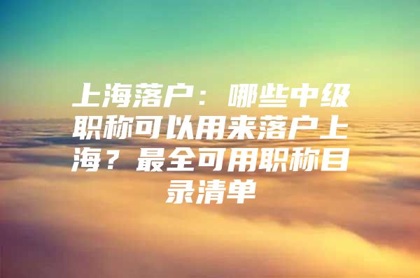 上海落户：哪些中级职称可以用来落户上海？最全可用职称目录清单