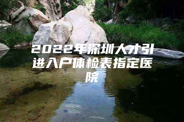 2022年深圳人才引进入户体检表指定医院