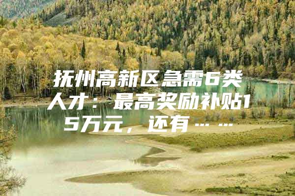 抚州高新区急需6类人才：最高奖励补贴15万元，还有……