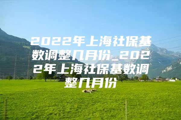2022年上海社保基数调整几月份_2022年上海社保基数调整几月份