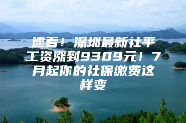 速看！深圳最新社平工资涨到9309元！7月起你的社保缴费这样变