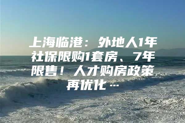 上海临港：外地人1年社保限购1套房、7年限售！人才购房政策再优化…