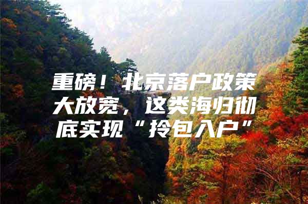重磅！北京落户政策大放宽，这类海归彻底实现“拎包入户”