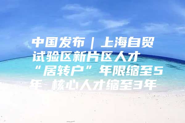 中国发布｜上海自贸试验区新片区人才“居转户”年限缩至5年 核心人才缩至3年