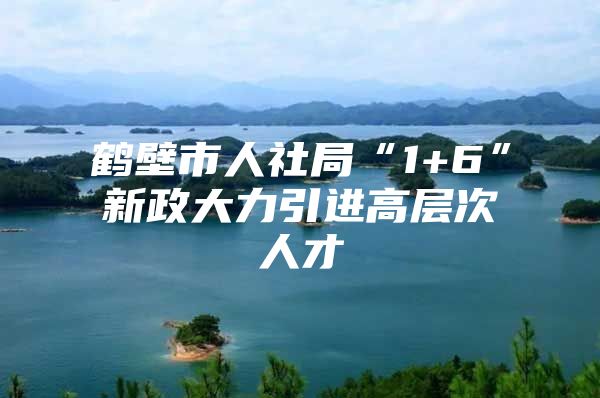 鹤壁市人社局“1+6”新政大力引进高层次人才