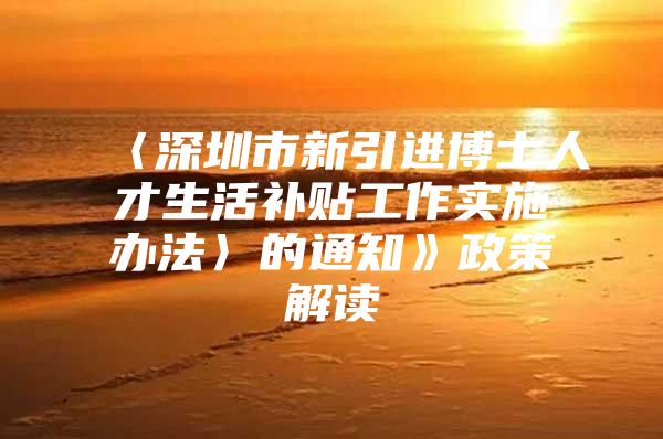 〈深圳市新引进博士人才生活补贴工作实施办法〉的通知》政策解读