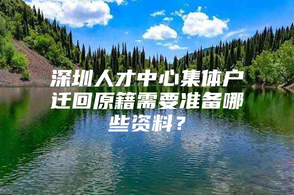 深圳人才中心集体户迁回原籍需要准备哪些资料？