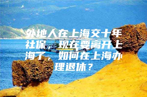 外地人在上海交十年社保，现在要离开上海了，如何在上海办理退休？