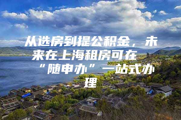 从选房到提公积金，未来在上海租房可在“随申办”一站式办理