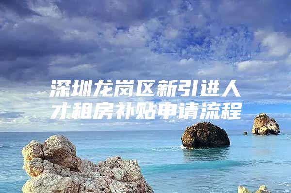 深圳龙岗区新引进人才租房补贴申请流程