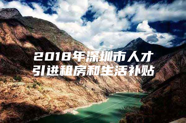 2018年深圳市人才引进租房和生活补贴