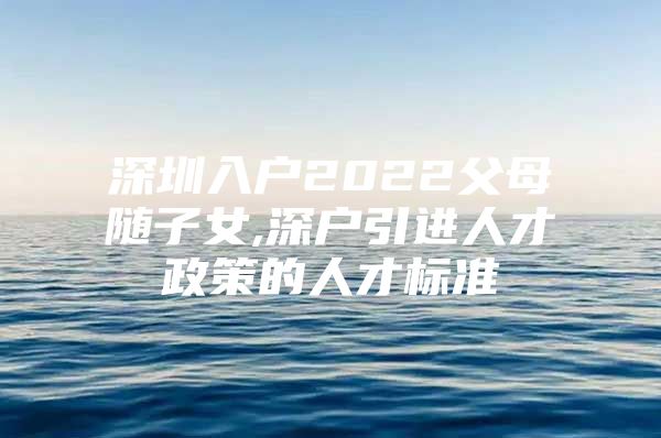 深圳入户2022父母随子女,深户引进人才政策的人才标准