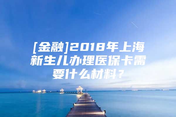[金融]2018年上海新生儿办理医保卡需要什么材料？