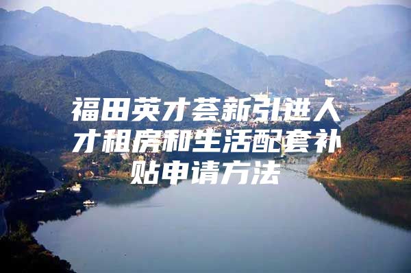 福田英才荟新引进人才租房和生活配套补贴申请方法