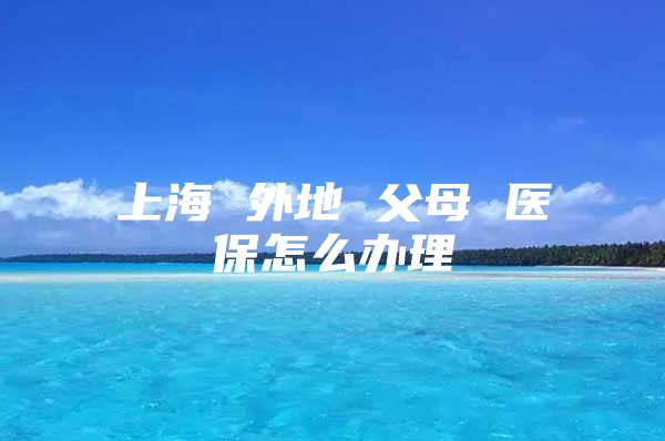 上海 外地 父母 医保怎么办理