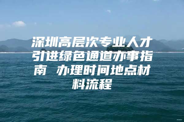 深圳高层次专业人才引进绿色通道办事指南 办理时间地点材料流程