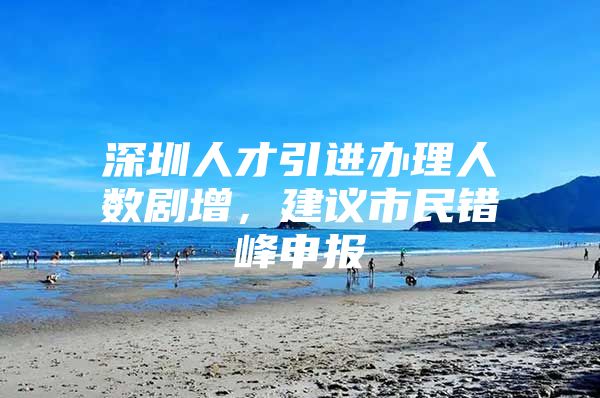 深圳人才引进办理人数剧增，建议市民错峰申报