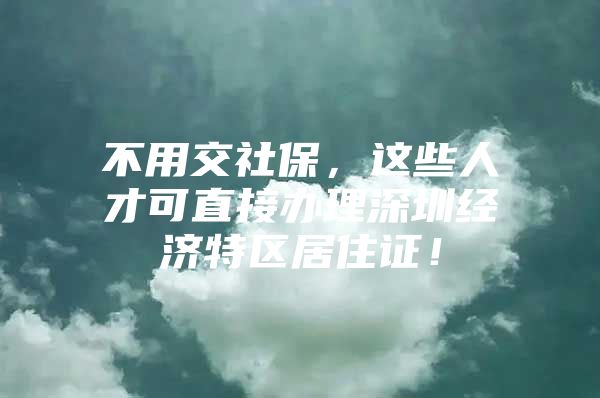 不用交社保，这些人才可直接办理深圳经济特区居住证！