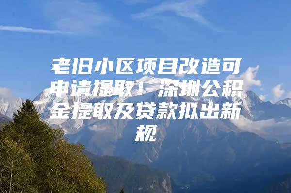 老旧小区项目改造可申请提取！深圳公积金提取及贷款拟出新规