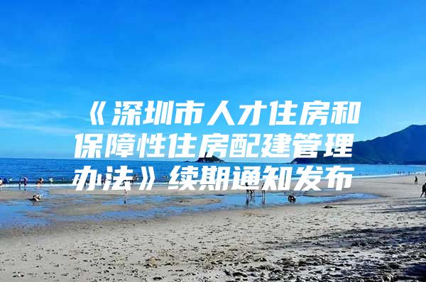 《深圳市人才住房和保障性住房配建管理办法》续期通知发布