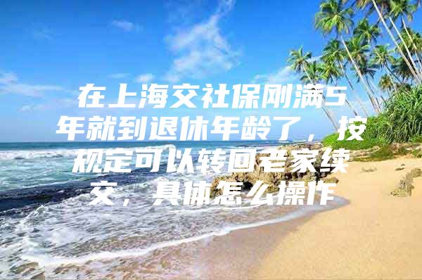 在上海交社保刚满5年就到退休年龄了，按规定可以转回老家续交，具体怎么操作