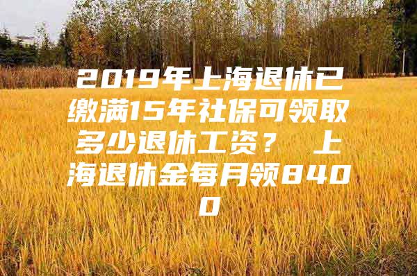 2019年上海退休已缴满15年社保可领取多少退休工资？ 上海退休金每月领8400