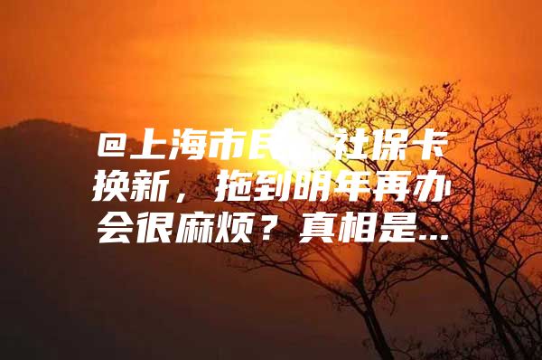 @上海市民，社保卡换新，拖到明年再办会很麻烦？真相是...