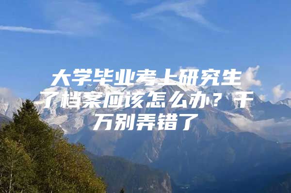 大学毕业考上研究生了档案应该怎么办？千万别弄错了