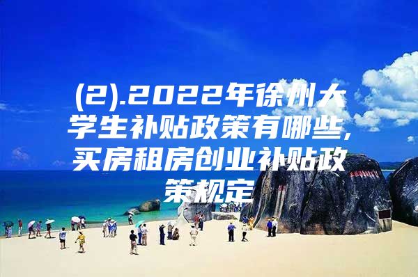 (2).2022年徐州大学生补贴政策有哪些,买房租房创业补贴政策规定