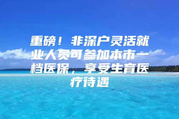 重磅！非深户灵活就业人员可参加本市一档医保，享受生育医疗待遇