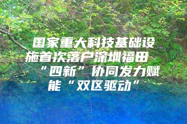 国家重大科技基础设施首次落户深圳福田“四新”协同发力赋能“双区驱动”