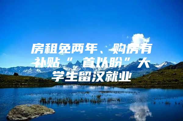 房租免两年、购房有补贴“硚首以盼”大学生留汉就业