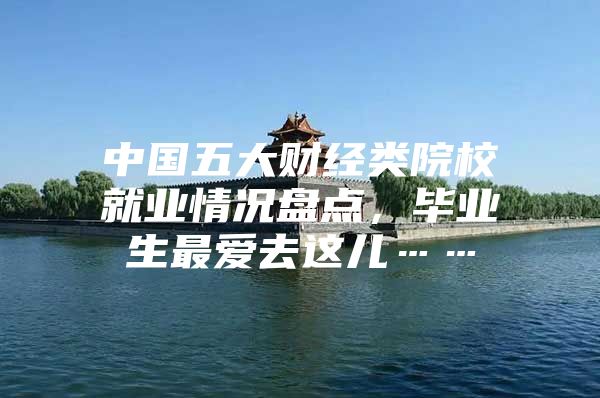 中国五大财经类院校就业情况盘点，毕业生最爱去这儿……