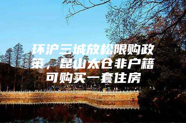 环沪三城放松限购政策，昆山太仓非户籍可购买一套住房