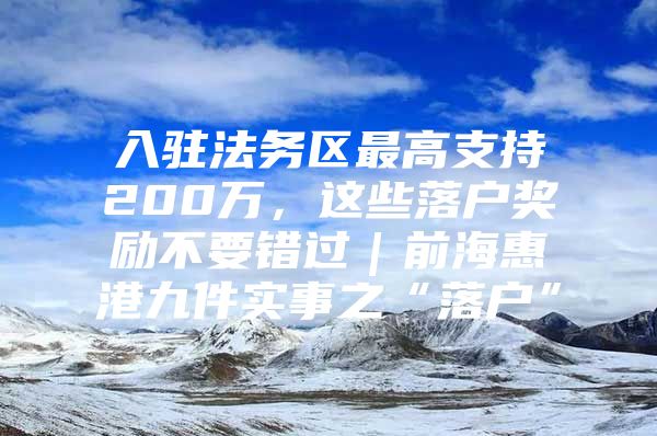 入驻法务区最高支持200万，这些落户奖励不要错过｜前海惠港九件实事之“落户”