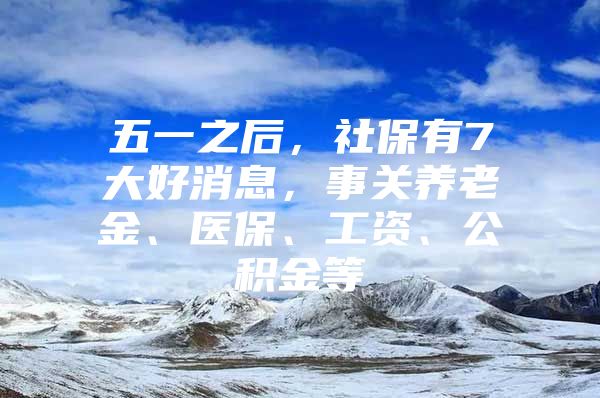 五一之后，社保有7大好消息，事关养老金、医保、工资、公积金等