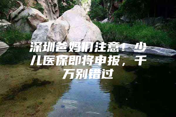 深圳爸妈们注意！少儿医保即将申报，千万别错过