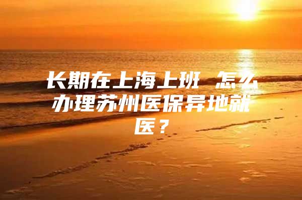 长期在上海上班 怎么办理苏州医保异地就医？