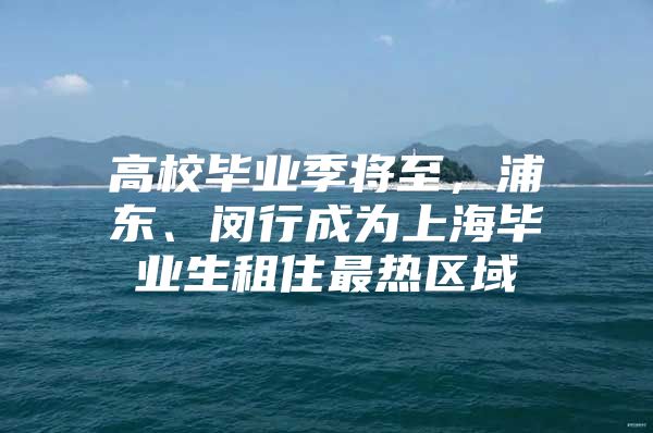 高校毕业季将至，浦东、闵行成为上海毕业生租住最热区域