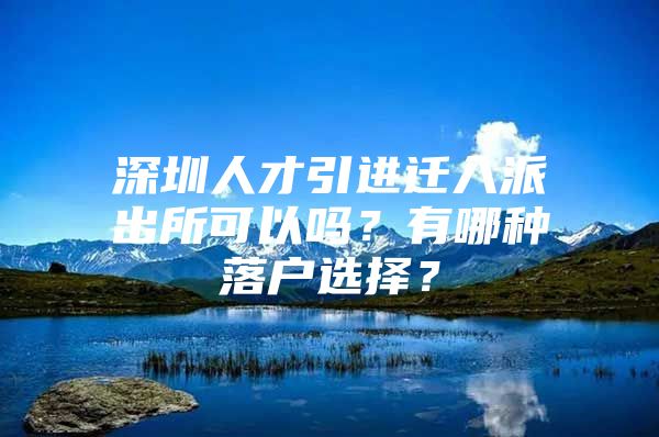 深圳人才引进迁入派出所可以吗？有哪种落户选择？