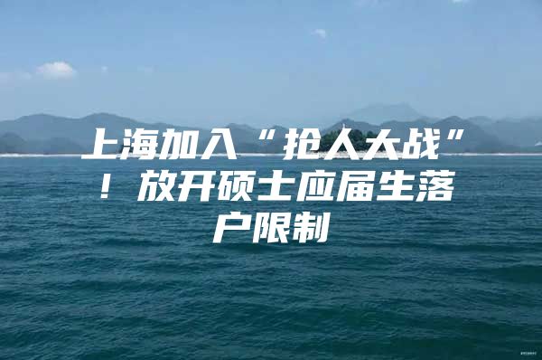 上海加入“抢人大战”！放开硕士应届生落户限制