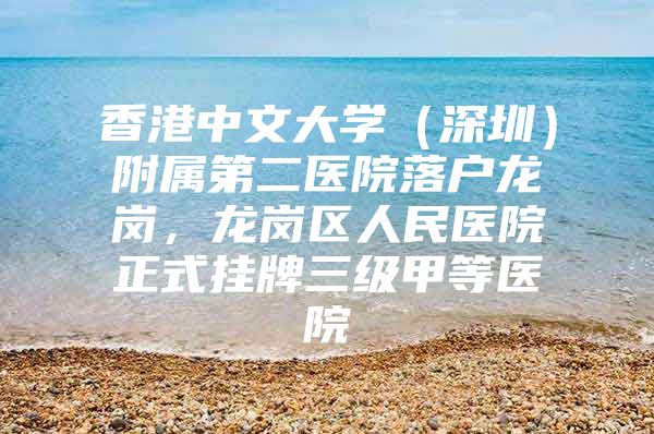 香港中文大学（深圳）附属第二医院落户龙岗，龙岗区人民医院正式挂牌三级甲等医院