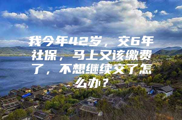 我今年42岁，交6年社保，马上又该缴费了，不想继续交了怎么办？
