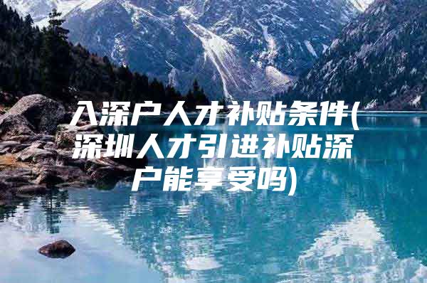 入深户人才补贴条件(深圳人才引进补贴深户能享受吗)
