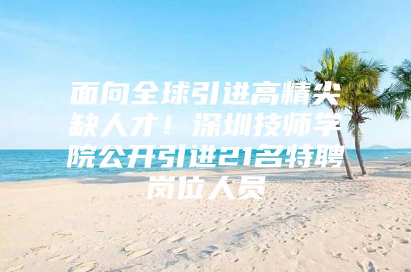 面向全球引进高精尖缺人才！深圳技师学院公开引进21名特聘岗位人员