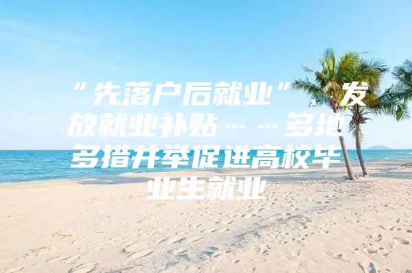 “先落户后就业”、发放就业补贴……多地多措并举促进高校毕业生就业