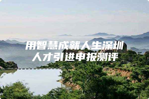 用智慧成就人生深圳人才引进申报测评